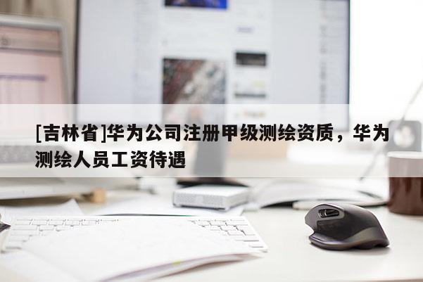 [吉林省]華為公司注冊(cè)甲級(jí)測(cè)繪資質(zhì)，華為測(cè)繪人員工資待遇