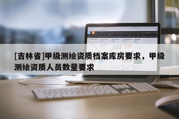 [吉林省]甲級(jí)測(cè)繪資質(zhì)檔案庫房要求，甲級(jí)測(cè)繪資質(zhì)人員數(shù)量要求