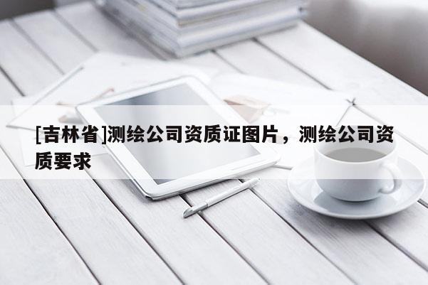 [吉林省]測(cè)繪公司資質(zhì)證圖片，測(cè)繪公司資質(zhì)要求