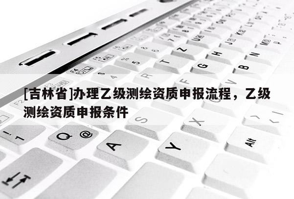 [吉林省]辦理乙級(jí)測繪資質(zhì)申報(bào)流程，乙級(jí)測繪資質(zhì)申報(bào)條件