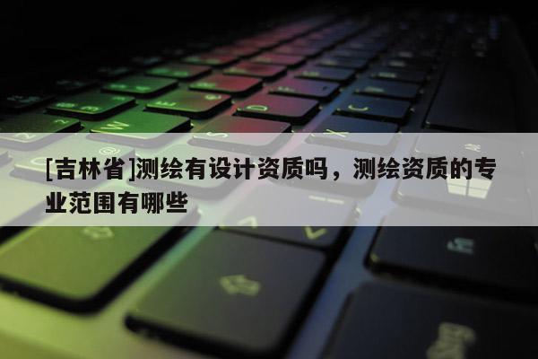 [吉林省]測繪有設(shè)計(jì)資質(zhì)嗎，測繪資質(zhì)的專業(yè)范圍有哪些