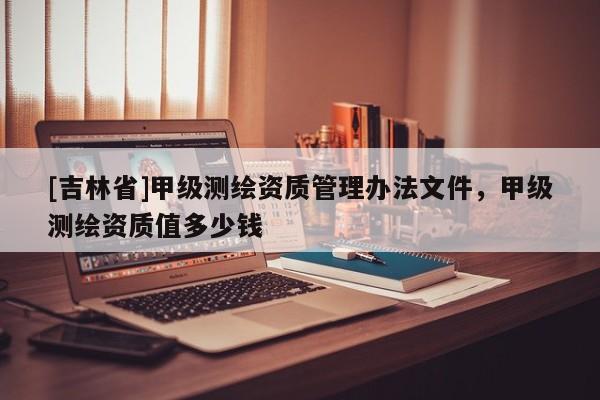 [吉林省]甲級測繪資質管理辦法文件，甲級測繪資質值多少錢
