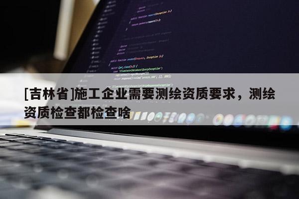 [吉林省]施工企業需要測繪資質要求，測繪資質檢查都檢查啥