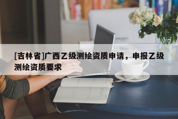 [吉林省]廣西乙級測繪資質(zhì)申請，申報乙級測繪資質(zhì)要求