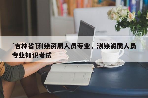 [吉林省]測繪資質(zhì)人員專業(yè)，測繪資質(zhì)人員專業(yè)知識考試
