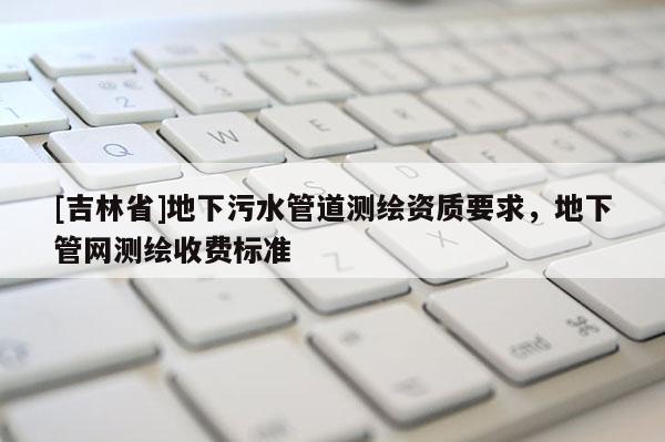 [吉林省]地下污水管道測繪資質要求，地下管網測繪收費標準