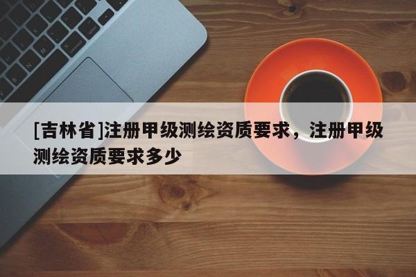 [吉林省]注冊(cè)甲級(jí)測(cè)繪資質(zhì)要求，注冊(cè)甲級(jí)測(cè)繪資質(zhì)要求多少