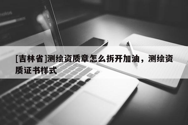 [吉林省]測繪資質(zhì)章怎么拆開加油，測繪資質(zhì)證書樣式
