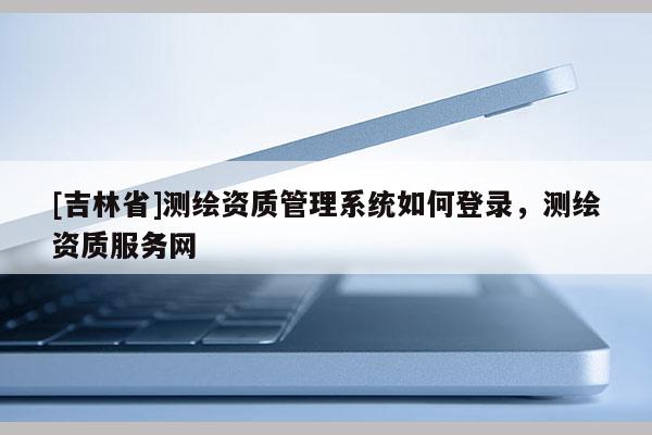 [吉林省]測繪資質管理系統如何登錄，測繪資質服務網
