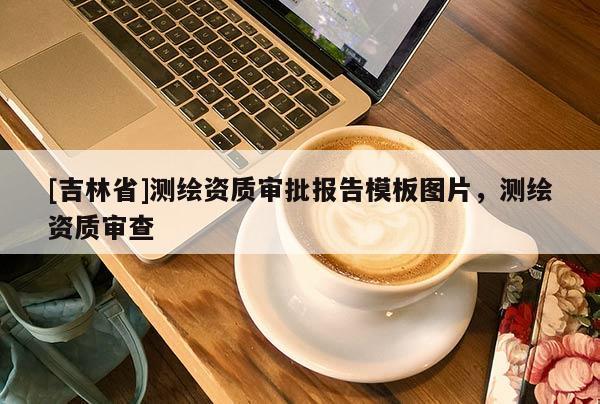 [吉林省]測繪資質審批報告模板圖片，測繪資質審查