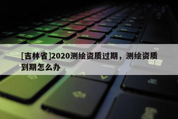 [吉林省]2020測繪資質過期，測繪資質到期怎么辦