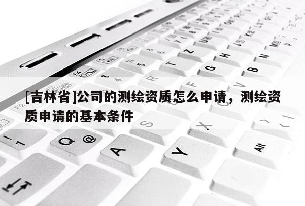 [吉林省]公司的測繪資質怎么申請，測繪資質申請的基本條件