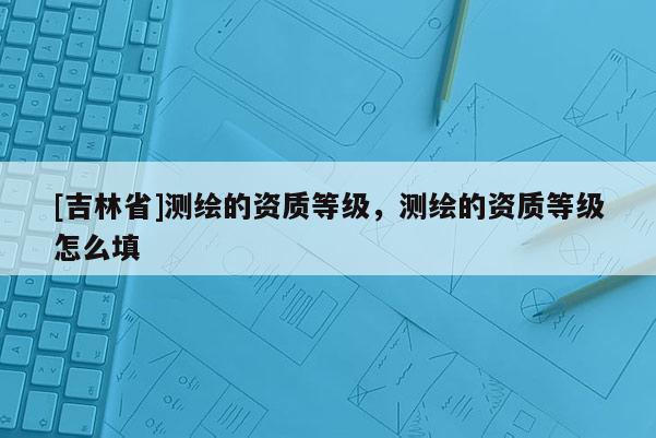 [吉林省]測繪的資質等級，測繪的資質等級怎么填