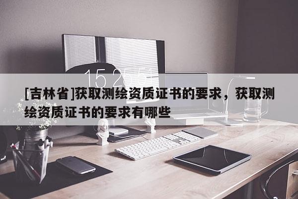 [吉林省]獲取測繪資質(zhì)證書的要求，獲取測繪資質(zhì)證書的要求有哪些