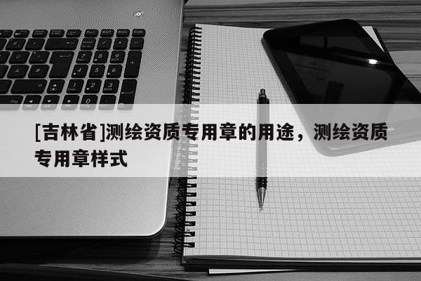 [吉林省]測(cè)繪資質(zhì)專用章的用途，測(cè)繪資質(zhì)專用章樣式