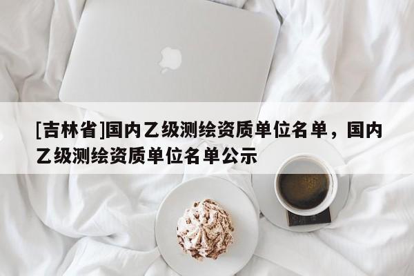 [吉林省]國(guó)內(nèi)乙級(jí)測(cè)繪資質(zhì)單位名單，國(guó)內(nèi)乙級(jí)測(cè)繪資質(zhì)單位名單公示