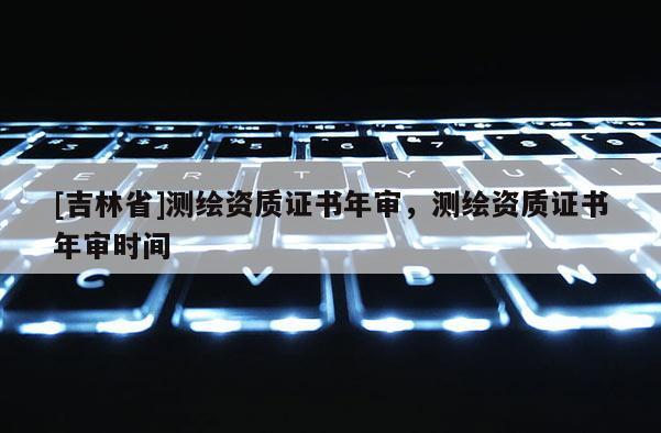[吉林省]測繪資質證書年審，測繪資質證書年審時間