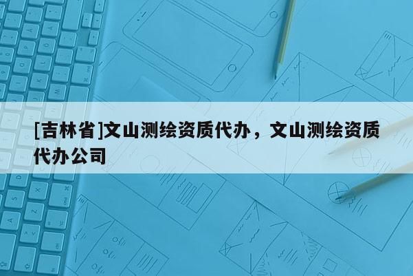 [吉林省]文山測繪資質(zhì)代辦，文山測繪資質(zhì)代辦公司