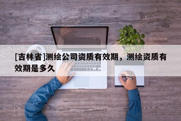 [吉林省]測(cè)繪公司資質(zhì)有效期，測(cè)繪資質(zhì)有效期是多久