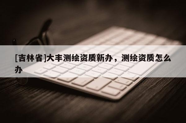 [吉林省]大豐測(cè)繪資質(zhì)新辦，測(cè)繪資質(zhì)怎么辦