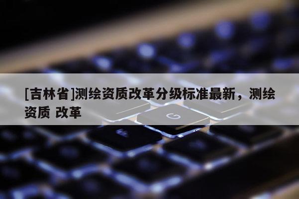 [吉林省]測繪資質改革分級標準最新，測繪資質 改革
