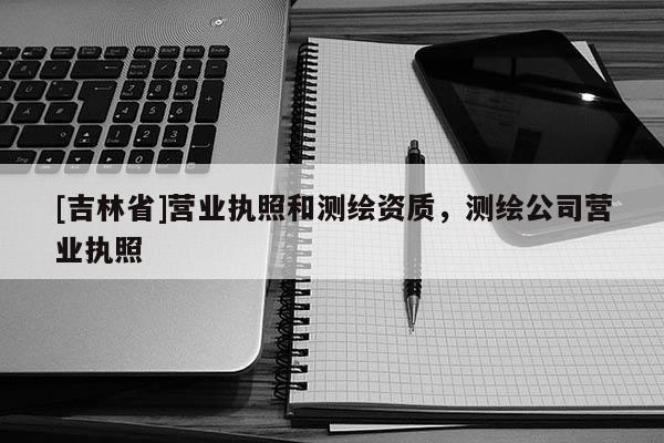 [吉林省]營業(yè)執(zhí)照和測繪資質(zhì)，測繪公司營業(yè)執(zhí)照