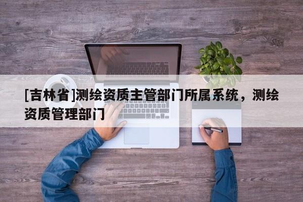 [吉林省]測繪資質主管部門所屬系統，測繪資質管理部門