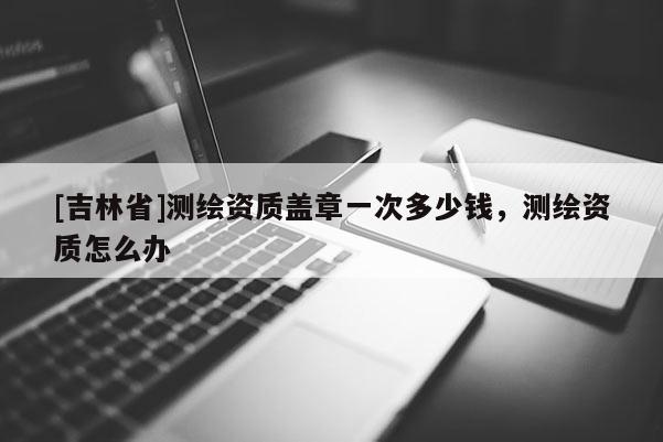 [吉林省]測繪資質蓋章一次多少錢，測繪資質怎么辦