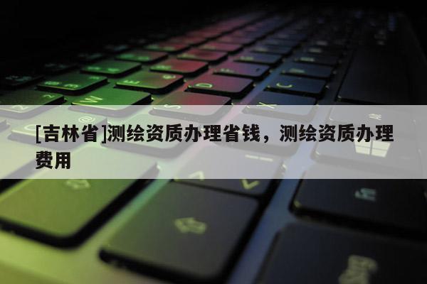 [吉林省]測繪資質辦理省錢，測繪資質辦理費用