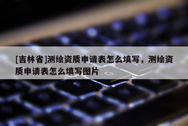 [吉林省]測繪資質申請表怎么填寫，測繪資質申請表怎么填寫圖片