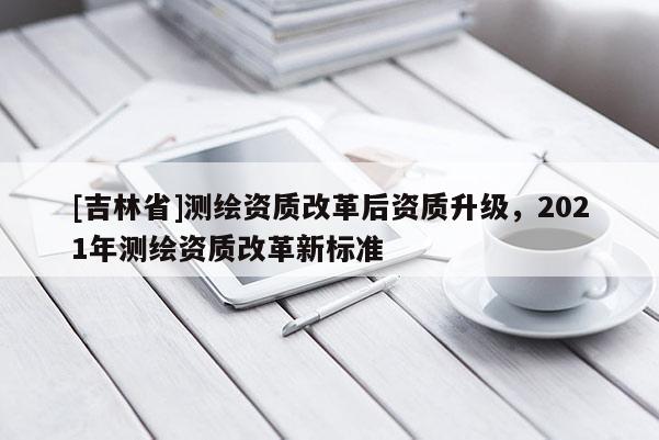[吉林省]測繪資質(zhì)改革后資質(zhì)升級(jí)，2021年測繪資質(zhì)改革新標(biāo)準(zhǔn)