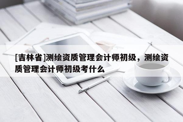 [吉林省]測(cè)繪資質(zhì)管理會(huì)計(jì)師初級(jí)，測(cè)繪資質(zhì)管理會(huì)計(jì)師初級(jí)考什么