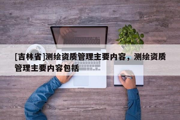 [吉林省]測繪資質管理主要內容，測繪資質管理主要內容包括