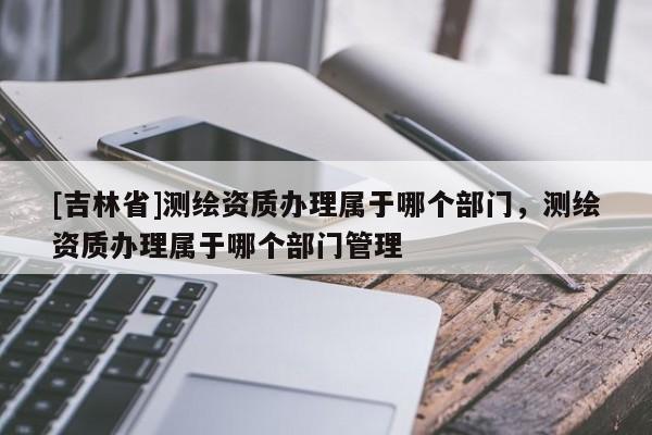 [吉林省]測繪資質辦理屬于哪個部門，測繪資質辦理屬于哪個部門管理