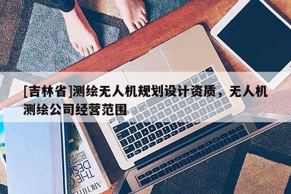 [吉林省]測(cè)繪無人機(jī)規(guī)劃設(shè)計(jì)資質(zhì)，無人機(jī)測(cè)繪公司經(jīng)營(yíng)范圍