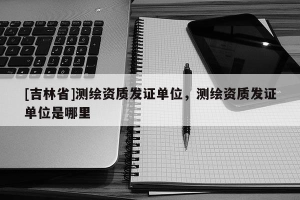 [吉林省]測繪資質發證單位，測繪資質發證單位是哪里