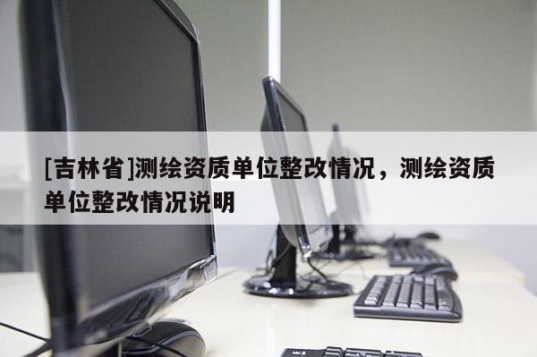 [吉林省]測繪資質單位整改情況，測繪資質單位整改情況說明