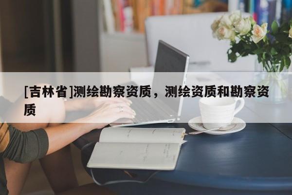 [吉林省]測繪勘察資質，測繪資質和勘察資質