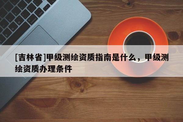 [吉林省]甲級測繪資質(zhì)指南是什么，甲級測繪資質(zhì)辦理條件