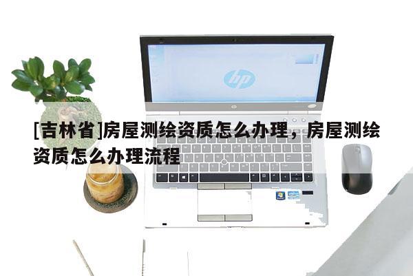 [吉林省]房屋測繪資質(zhì)怎么辦理，房屋測繪資質(zhì)怎么辦理流程