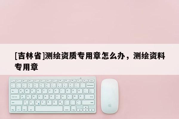 [吉林省]測繪資質專用章怎么辦，測繪資料專用章