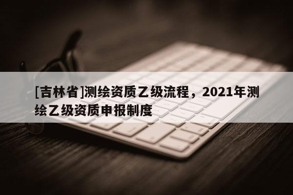 [吉林省]測繪資質乙級流程，2021年測繪乙級資質申報制度