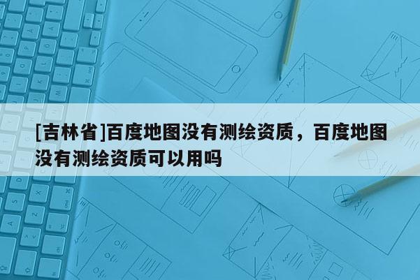 [吉林省]百度地圖沒有測(cè)繪資質(zhì)，百度地圖沒有測(cè)繪資質(zhì)可以用嗎