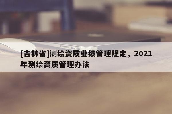 [吉林省]測(cè)繪資質(zhì)業(yè)績(jī)管理規(guī)定，2021年測(cè)繪資質(zhì)管理辦法