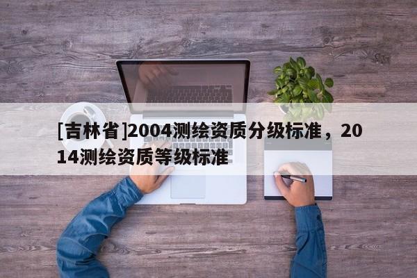 [吉林省]2004測繪資質分級標準，2014測繪資質等級標準