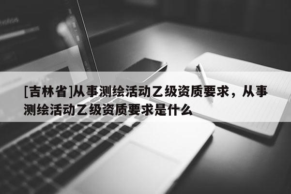 [吉林省]從事測繪活動乙級資質(zhì)要求，從事測繪活動乙級資質(zhì)要求是什么