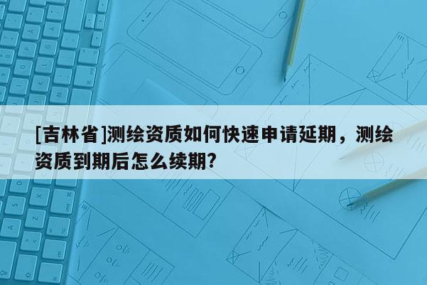 [吉林省]測繪資質如何快速申請延期，測繪資質到期后怎么續期?