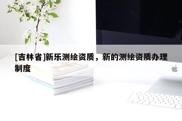 [吉林省]新樂測繪資質(zhì)，新的測繪資質(zhì)辦理制度