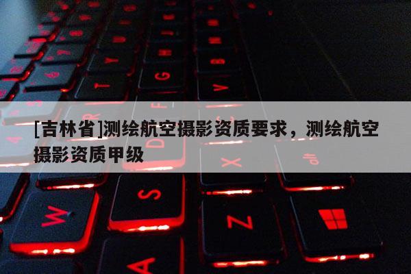 [吉林省]測(cè)繪航空攝影資質(zhì)要求，測(cè)繪航空攝影資質(zhì)甲級(jí)