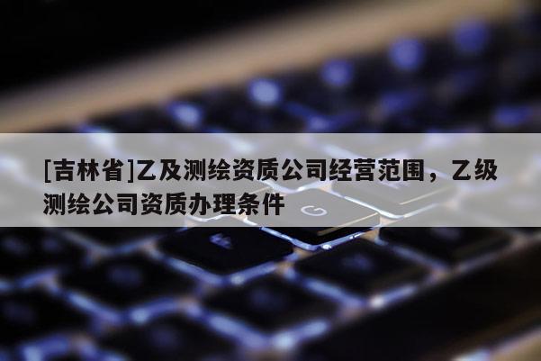 [吉林省]乙及測(cè)繪資質(zhì)公司經(jīng)營(yíng)范圍，乙級(jí)測(cè)繪公司資質(zhì)辦理?xiàng)l件